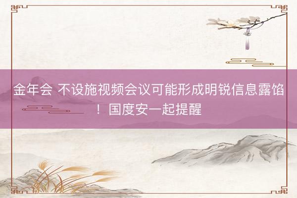 金年会 不设施视频会议可能形成明锐信息露馅！国度安一起提醒