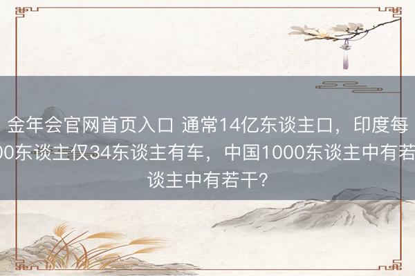金年会官网首页入口 通常14亿东谈主口，印度每1000东谈主仅34东谈主有车，中国1000东谈主中有若干？