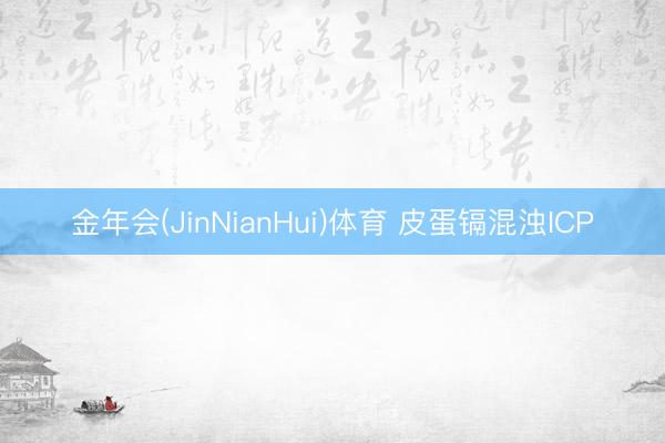 金年会(JinNianHui)体育 皮蛋镉混浊ICP