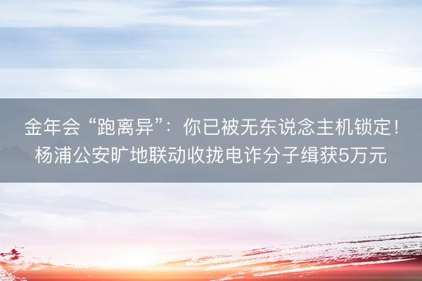 金年会 “跑离异”：你已被无东说念主机锁定！杨浦公安旷地联动收拢电诈分子缉获5万元