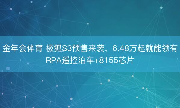 金年会体育 极狐S3预售来袭，6.48万起就能领有RPA遥控泊车+8155芯片