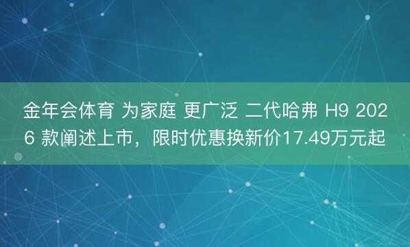金年会体育 为家庭 更广泛 二代哈弗 H9 2026 款阐述上市，限时优惠换新价17.49万元起