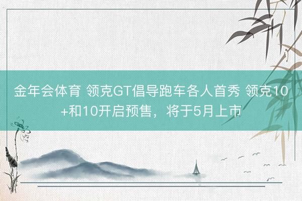 金年会体育 领克GT倡导跑车各人首秀 领克10+和10开启预售，将于5月上市