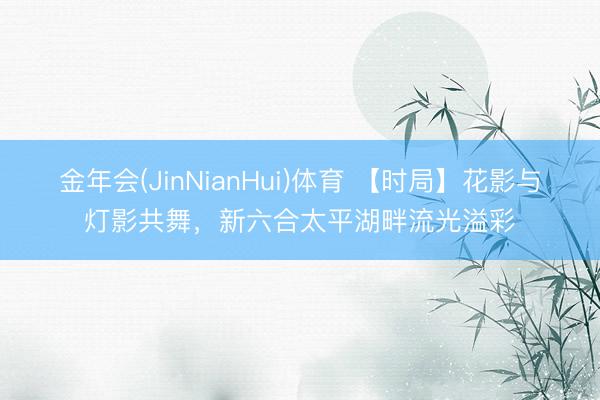 金年会(JinNianHui)体育 【时局】花影与灯影共舞，新六合太平湖畔流光溢彩